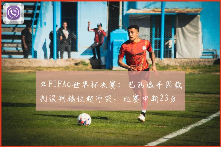 年FIFAe世界杯决赛：巴西选手因裁判误判越位起冲突，比赛中断23分钟