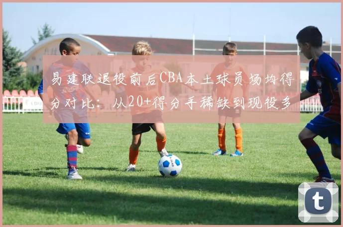 易建联退役前后CBA本土球员场均得分对比：从20+得分手稀缺到现役多达9人，时代变了？