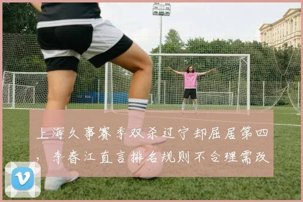 上海久事赛季双杀辽宁却屈居第四,李春江直言排名规则不合理需改革