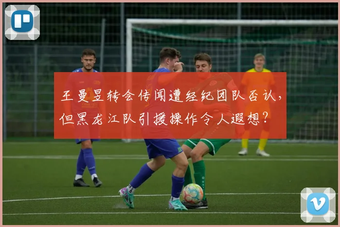 王曼昱转会传闻遭经纪团队否认，但黑龙江队引援操作令人遐想？