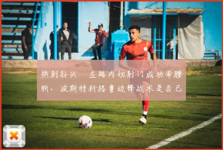 热刺孙兴慜左路内切射门成功率腰斩,波斯特科格鲁边锋战术是否已过时?