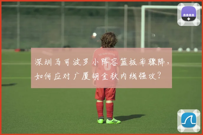 深圳马可波罗小阵容篮板率骤降,如何应对广厦胡金秋内线强攻?