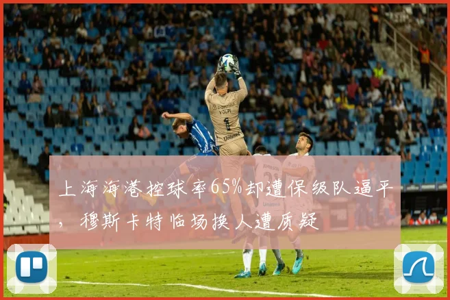 上海海港控球率65%却遭保级队逼平，穆斯卡特临场换人遭质疑