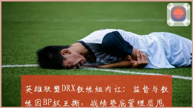 英雄联盟DRX教练组内讧：监督与教练因BP权互撕，战绩垫底管理层甩锅